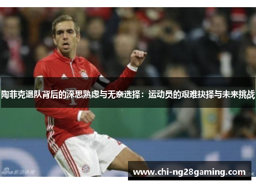 陶菲克退队背后的深思熟虑与无奈选择:运动员的艰难抉择与未来挑战 陶菲克退队背后的深思熟虑与无奈选择:运动员的艰难抉择与未来挑战