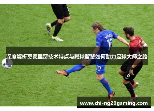 深度解析莫德里奇技术特点与踢球智慧如何助力足球大师之路 深度解析莫德里奇技术特点与踢球智慧如何助力足球大师之路