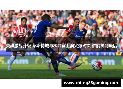 英超激战升级 莱斯特城与水晶宫上演火爆对决 谁能笑到最后 英超激战升级 莱斯特城与水晶宫上演火爆对决 谁能笑到最后
