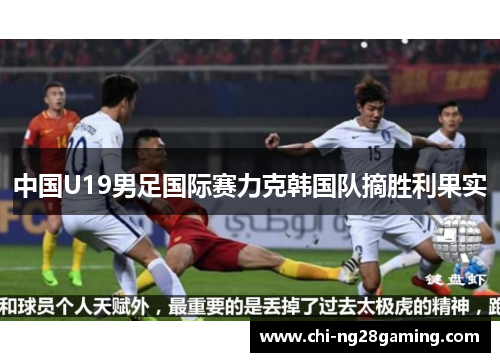 中国U19男足国际赛力克韩国队摘胜利果实 中国U19男足国际赛力克韩国队摘胜利果实